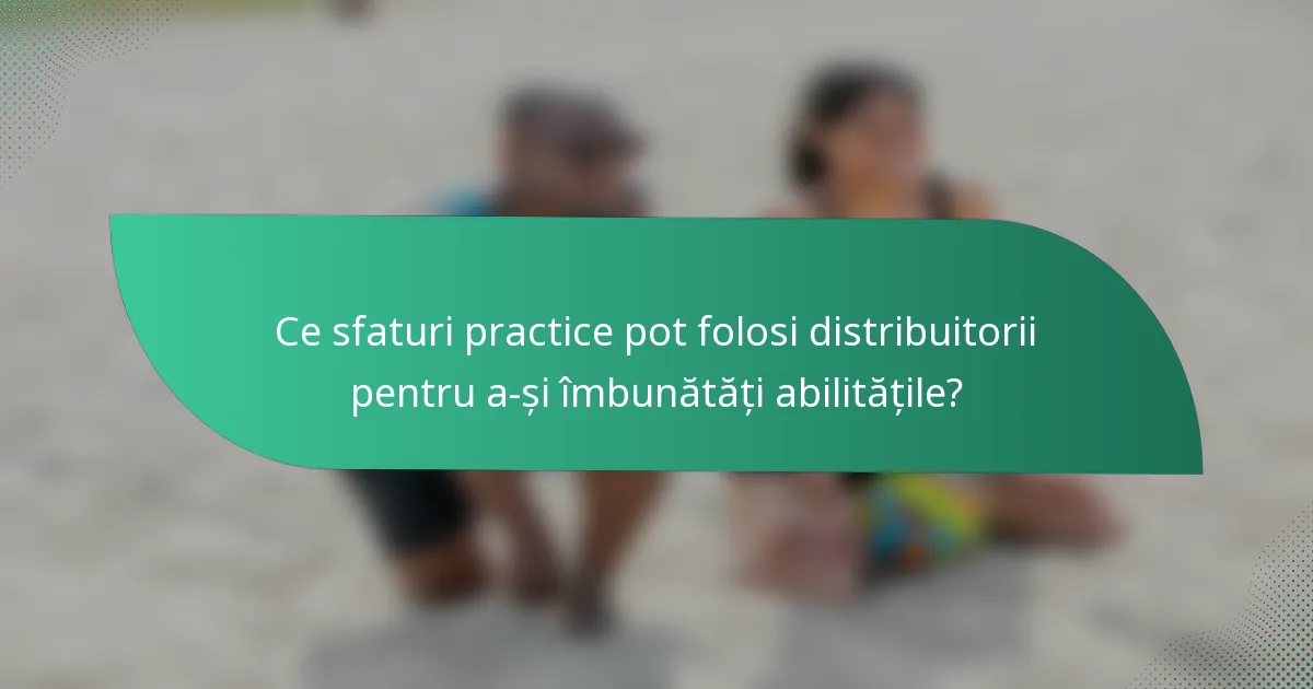 Ce sfaturi practice pot folosi distribuitorii pentru a-și îmbunătăți abilitățile?